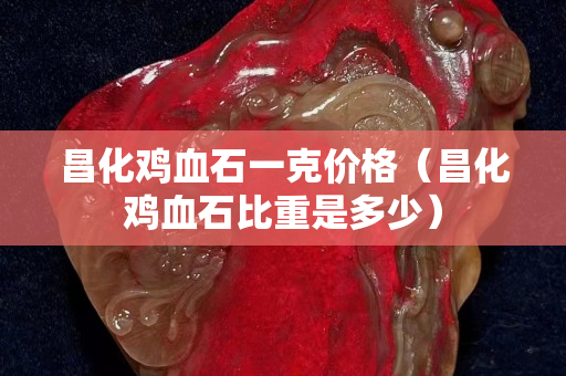 昌化鸡血石一克价格（昌化鸡血石比重是多少）