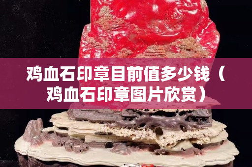 鸡血石印章目前值多少钱（鸡血石印章图片欣赏）