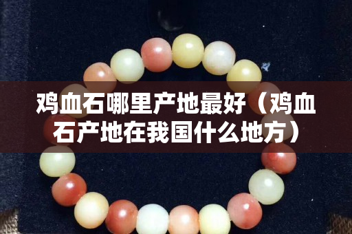 鸡血石哪里产地最好（鸡血石产地在我国什么地方）