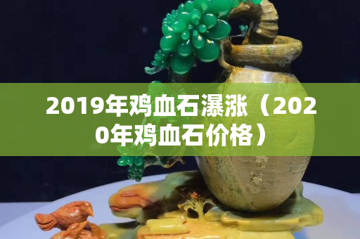 2019年鸡血石瀑涨（2020年鸡血石价格）