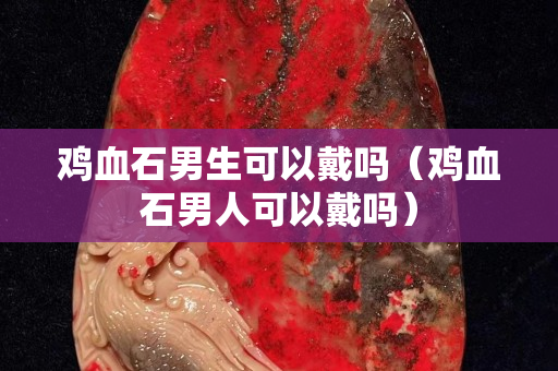 鸡血石男生可以戴吗（鸡血石男人可以戴吗）