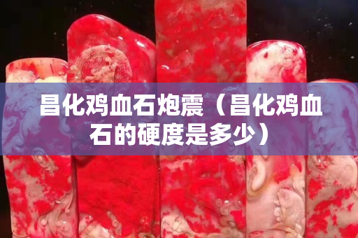 昌化鸡血石炮震（昌化鸡血石的硬度是多少）