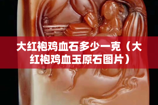 大红袍鸡血石多少一克（大红袍鸡血玉原石图片）