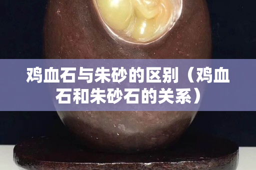 鸡血石与朱砂的区别（鸡血石和朱砂石的关系）