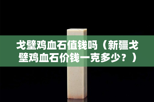 戈壁鸡血石值钱吗（新疆戈壁鸡血石价钱一克多少？）