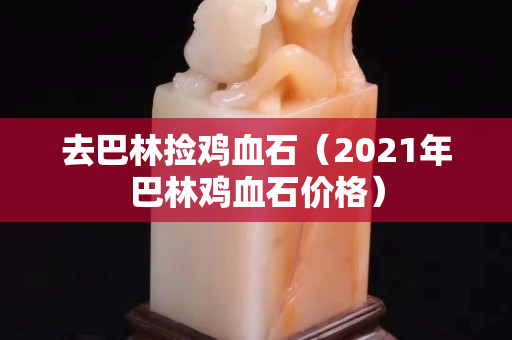 去巴林捡鸡血石（2021年巴林鸡血石价格）
