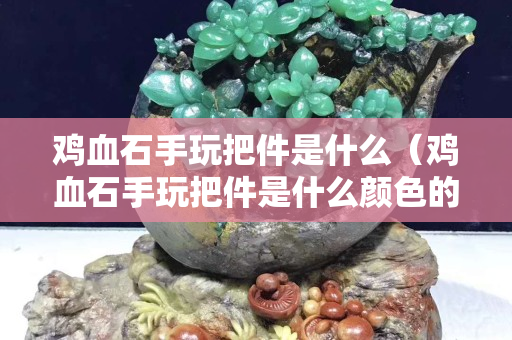 鸡血石手玩把件是什么（鸡血石手玩把件是什么颜色的）