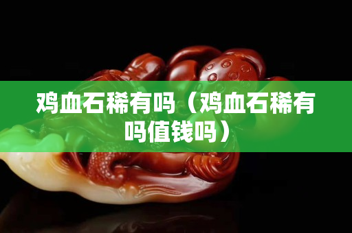 鸡血石稀有吗（鸡血石稀有吗值钱吗）
