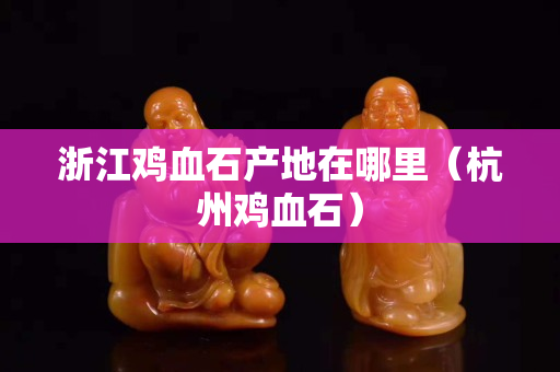 浙江鸡血石产地在哪里（杭州鸡血石）