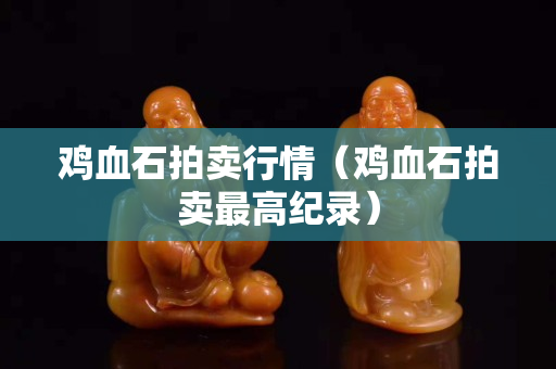 鸡血石拍卖行情（鸡血石拍卖最高纪录）