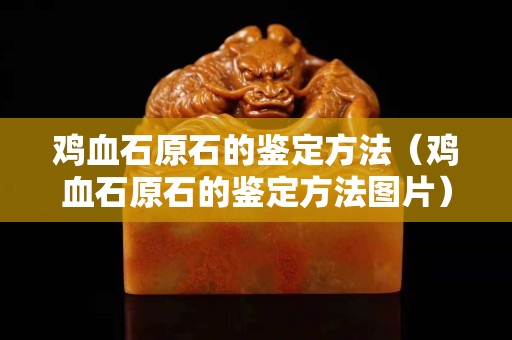 鸡血石原石的鉴定方法（鸡血石原石的鉴定方法图片）