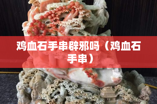 鸡血石手串辟邪吗（鸡血石 手串）