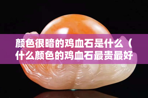 颜色很暗的鸡血石是什么（什么颜色的鸡血石最贵最好）