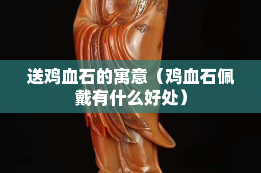 送鸡血石的寓意（鸡血石佩戴有什么好处）