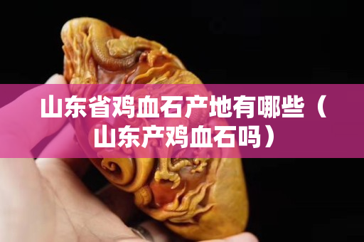 山东省鸡血石产地有哪些（山东产鸡血石吗）
