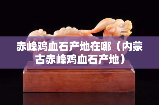 赤峰鸡血石产地在哪（内蒙古赤峰鸡血石产地）