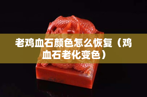 老鸡血石颜色怎么恢复（鸡血石老化变色）