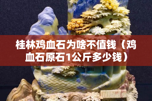 桂林鸡血石为啥不值钱（鸡血石原石1公斤多少钱）