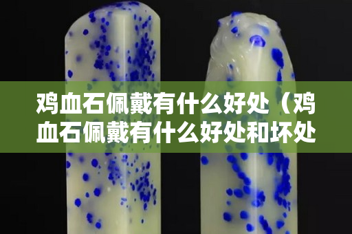 鸡血石佩戴有什么好处（鸡血石佩戴有什么好处和坏处）