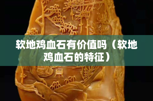 软地鸡血石有价值吗（软地鸡血石的特征）
