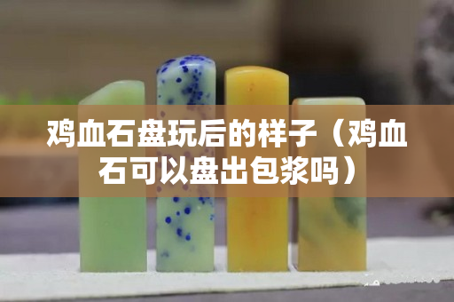 鸡血石盘玩后的样子（鸡血石可以盘出包浆吗）
