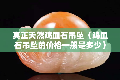 真正天然鸡血石吊坠（鸡血石吊坠的价格一般是多少）