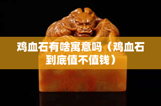 鸡血石有啥寓意吗（鸡血石到底值不值钱）