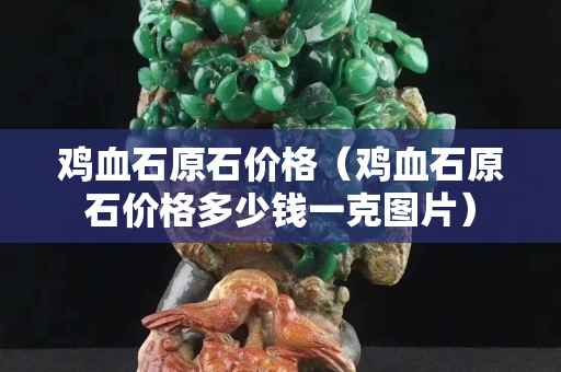 鸡血石原石价格（鸡血石原石价格多少钱一克图片）