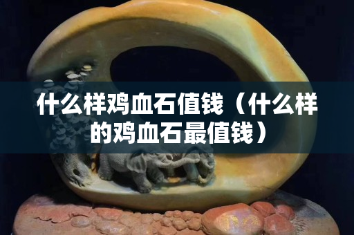 什么样鸡血石值钱（什么样的鸡血石最值钱）