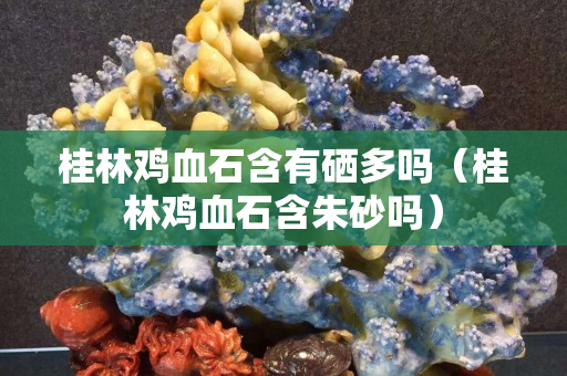 桂林鸡血石含有硒多吗（桂林鸡血石含朱砂吗）