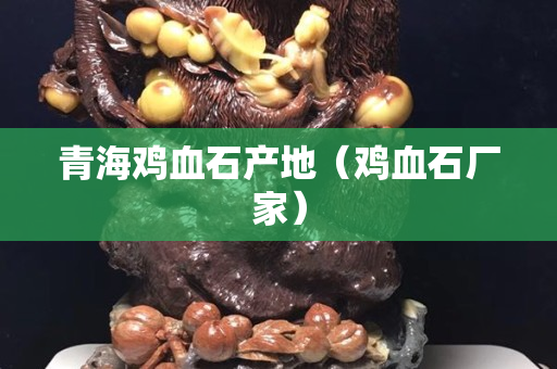 青海鸡血石产地（鸡血石厂家）