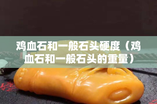 鸡血石和一般石头硬度（鸡血石和一般石头的重量）