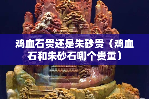 鸡血石贵还是朱砂贵（鸡血石和朱砂石哪个贵重）