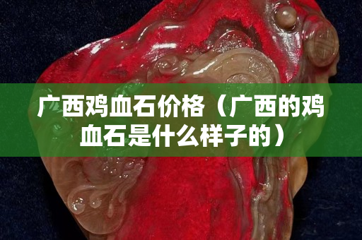 广西鸡血石价格（广西的鸡血石是什么样子的）