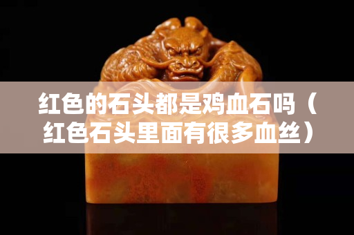 红色的石头都是鸡血石吗（红色石头里面有很多血丝）