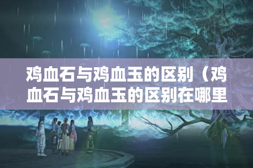 鸡血石与鸡血玉的区别（鸡血石与鸡血玉的区别在哪里）