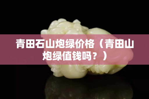 青田石山炮绿价格（青田山炮绿值钱吗？）
