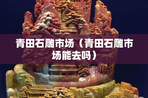 青田石雕市场（青田石雕市场能去吗）