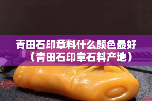 青田石印章料什么颜色最好（青田石印章石料产地）