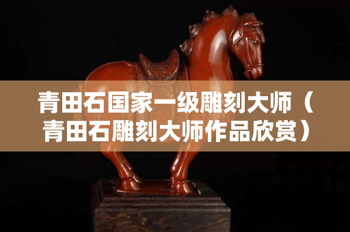 青田石国家一级雕刻大师（青田石雕刻大师作品欣赏）