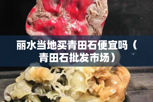 丽水当地买青田石便宜吗（青田石批发市场）