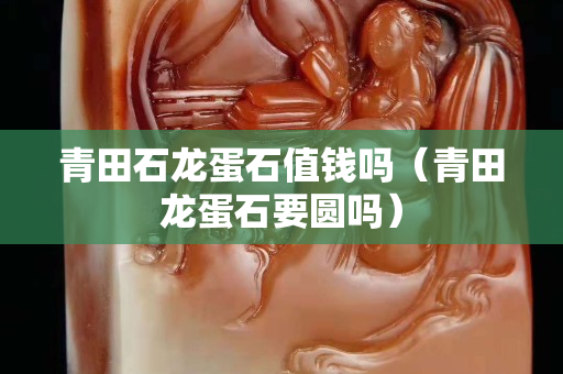 青田石龙蛋石值钱吗（青田龙蛋石要圆吗）