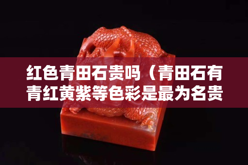 红色青田石贵吗（青田石有青红黄紫等色彩是最为名贵）
