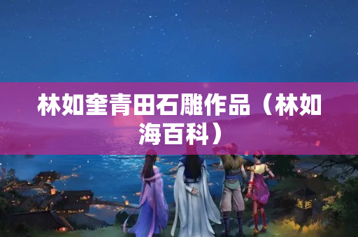 林如奎青田石雕作品（林如海百科）