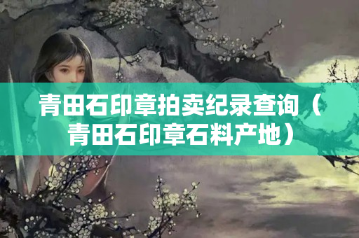 青田石印章拍卖纪录查询（青田石印章石料产地）