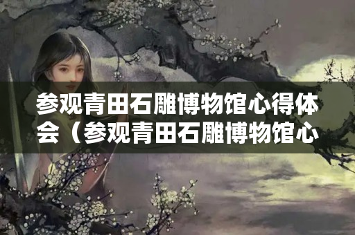 参观青田石雕博物馆心得体会（参观青田石雕博物馆心得体会300字）