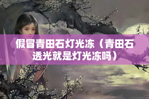 假冒青田石灯光冻（青田石透光就是灯光冻吗）