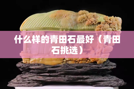 什么样的青田石最好（青田石挑选）