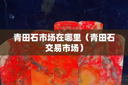 青田石市场在哪里（青田石交易市场）