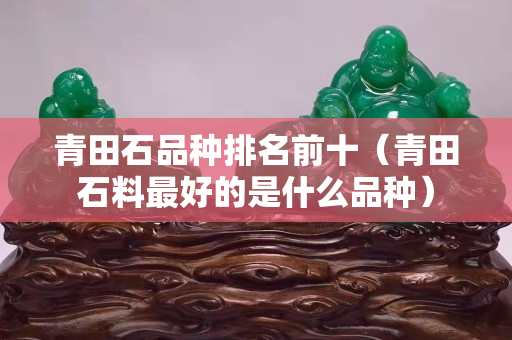 青田石品种排名前十（青田石料最好的是什么品种）